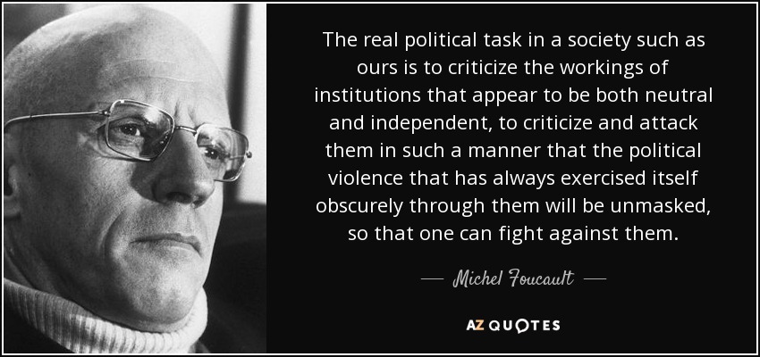 The real political task in a society such as ours is to criticize the workings of institutions that appear to be both neutral and independent, to criticize and attack them in such a manner that the political violence that has always exercised itself obscurely through them will be unmasked, so that one can fight against them. - Michel Foucault The real political task in a society such as ours is to criticize the workings of institutions that appear to be both neutral and independent, to criticize and attack them in such a manner that the political violence that has always exercised itself obscurely through them will be unmasked, so that one can fight against them. - Michel Foucault