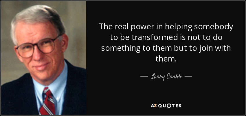 The real power in helping somebody to be transformed is not to do something to them but to join with them. - Larry Crabb