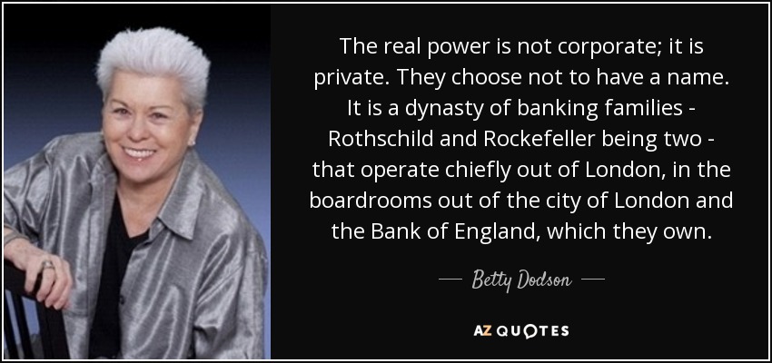 The real power is not corporate; it is private. They choose not to have a name. It is a dynasty of banking families - Rothschild and Rockefeller being two - that operate chiefly out of London, in the boardrooms out of the city of London and the Bank of England, which they own. - Betty Dodson