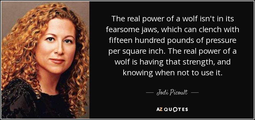 The real power of a wolf isn't in its fearsome jaws, which can clench with fifteen hundred pounds of pressure per square inch. The real power of a wolf is having that strength, and knowing when not to use it. - Jodi Picoult