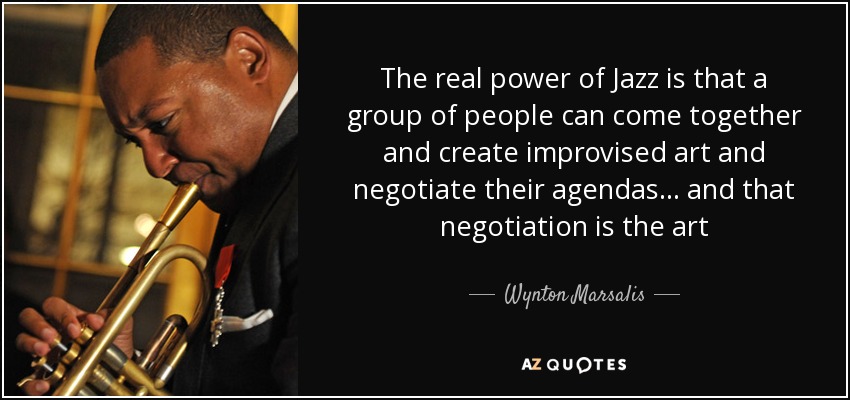 The real power of Jazz is that a group of people can come together and create improvised art and negotiate their agendas... and that negotiation is the art - Wynton Marsalis