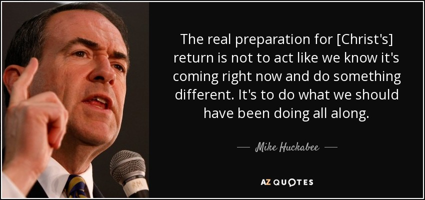The real preparation for [Christ's] return is not to act like we know it's coming right now and do something different. It's to do what we should have been doing all along. - Mike Huckabee