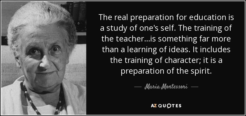 The real preparation for education is a study of one's self. The training of the teacher...is something far more than a learning of ideas. It includes the training of character; it is a preparation of the spirit. - Maria Montessori