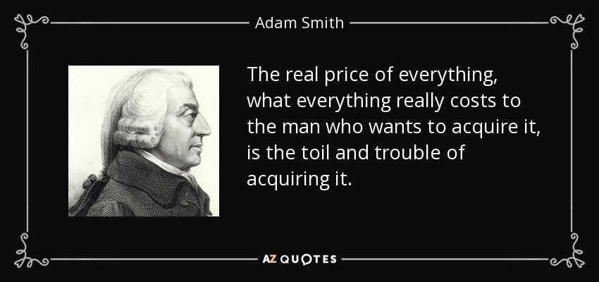 The real price of everything, what everything really costs to the man who wants to acquire it, is the toil and trouble of acquiring it. - Adam Smith