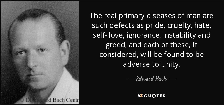 The real primary diseases of man are such defects as pride, cruelty, hate, self- love, ignorance, instability and greed; and each of these, if considered, will be found to be adverse to Unity. - Edward Bach