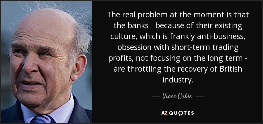 The real problem at the moment is that the banks - because of their existing culture, which is frankly anti-business, obsession with short-term trading profits, not focusing on the long term - are throttling the recovery of British industry. - Vince Cable