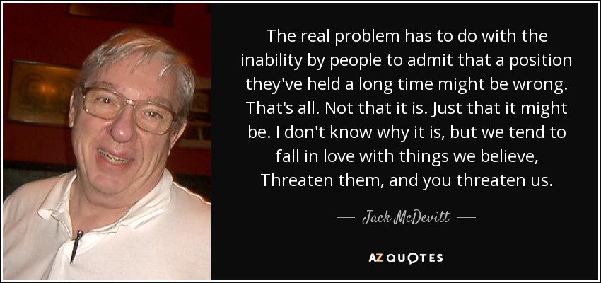 The real problem has to do with the inability by people to admit that a position they've held a long time might be wrong. That's all. Not that it is. Just that it might be. I don't know why it is, but we tend to fall in love with things we believe, Threaten them, and you threaten us. - Jack McDevitt