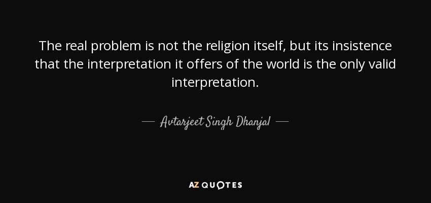 The real problem is not the religion itself, but its insistence that the interpretation it offers of the world is the only valid interpretation. - Avtarjeet Singh Dhanjal