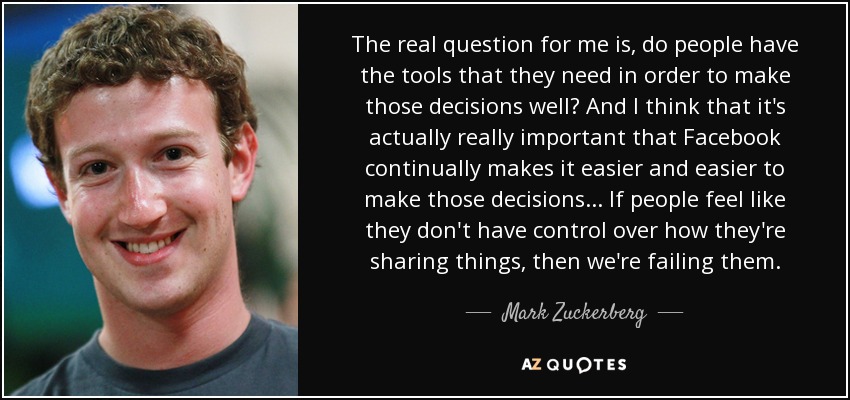 The real question for me is, do people have the tools that they need in order to make those decisions well? And I think that it's actually really important that Facebook continually makes it easier and easier to make those decisions... If people feel like they don't have control over how they're sharing things, then we're failing them. - Mark Zuckerberg