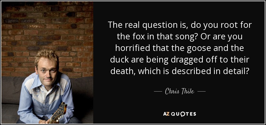 The real question is, do you root for the fox in that song? Or are you horrified that the goose and the duck are being dragged off to their death, which is described in detail? - Chris Thile
