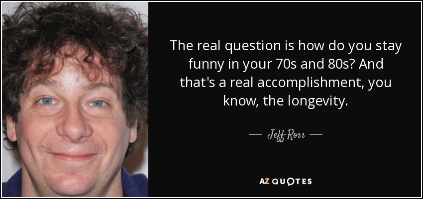 The real question is how do you stay funny in your 70s and 80s? And that's a real accomplishment, you know, the longevity. - Jeff Ross