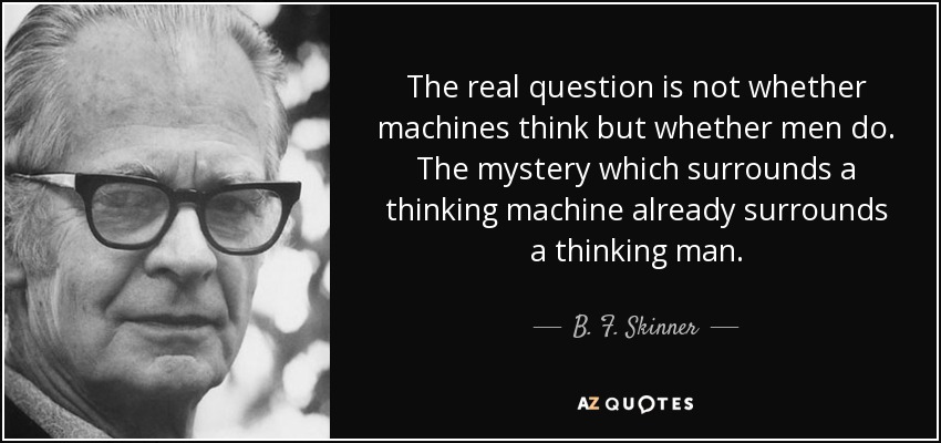 The real question is not whether machines think but whether men do. The mystery which surrounds a thinking machine already surrounds a thinking man. - B. F. Skinner