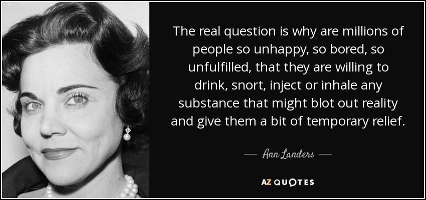 The real question is why are millions of people so unhappy, so bored, so unfulfilled, that they are willing to drink, snort, inject or inhale any substance that might blot out reality and give them a bit of temporary relief. - Ann Landers