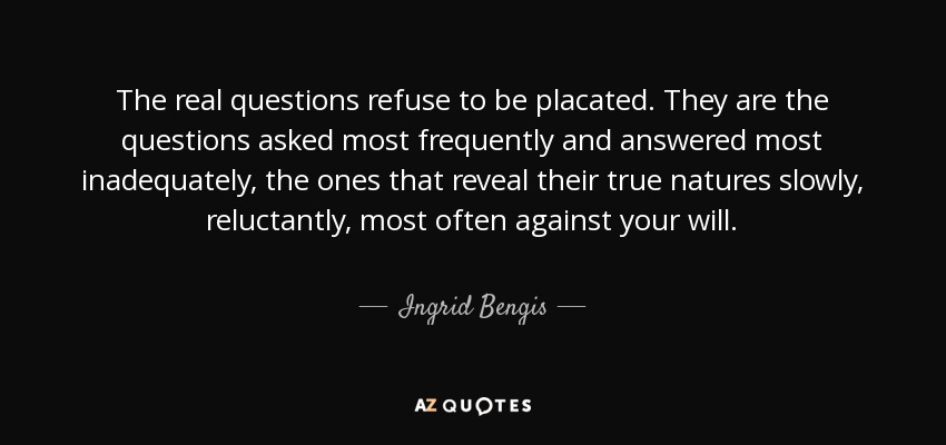 The real questions refuse to be placated. They are the questions asked most frequently and answered most inadequately, the ones that reveal their true natures slowly, reluctantly, most often against your will. - Ingrid Bengis