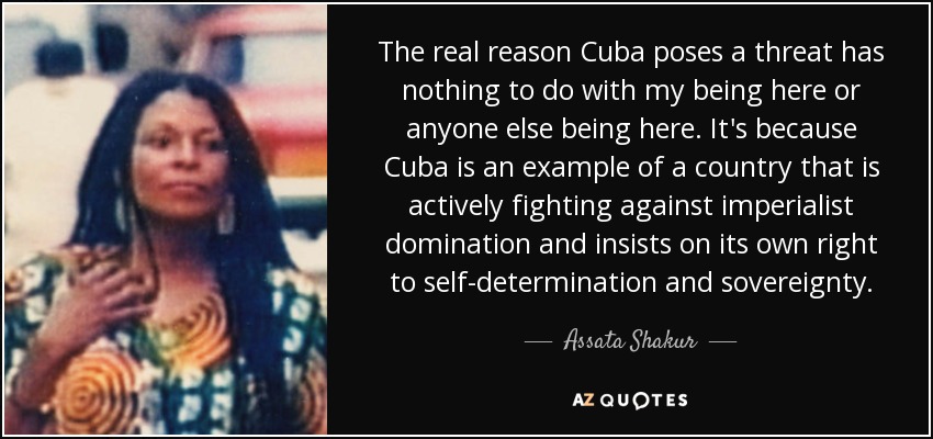The real reason Cuba poses a threat has nothing to do with my being here or anyone else being here. It's because Cuba is an example of a country that is actively fighting against imperialist domination and insists on its own right to self-determination and sovereignty. - Assata Shakur