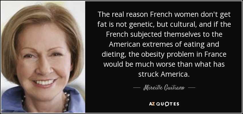The real reason French women don't get fat is not genetic, but cultural, and if the French subjected themselves to the American extremes of eating and dieting, the obesity problem in France would be much worse than what has struck America. - Mireille Guiliano