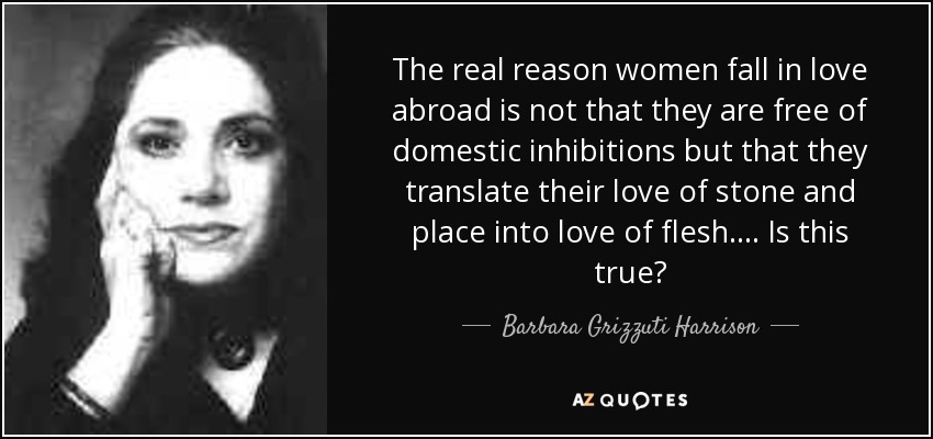 The real reason women fall in love abroad is not that they are free of domestic inhibitions but that they translate their love of stone and place into love of flesh. ... Is this true? - Barbara Grizzuti Harrison