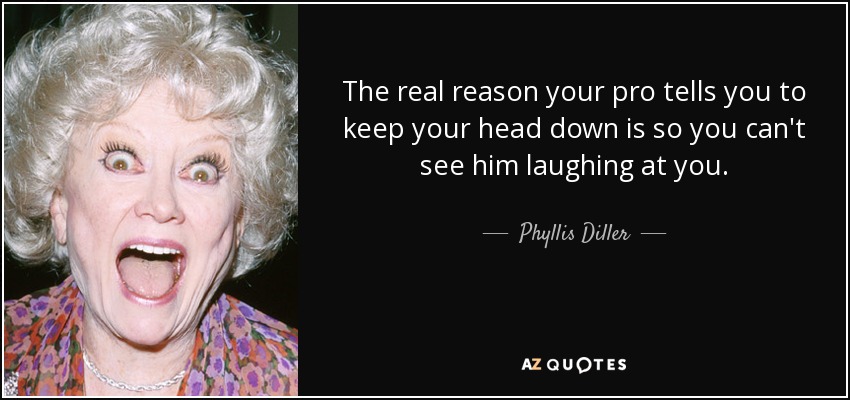 The real reason your pro tells you to keep your head down is so you can't see him laughing at you. - Phyllis Diller