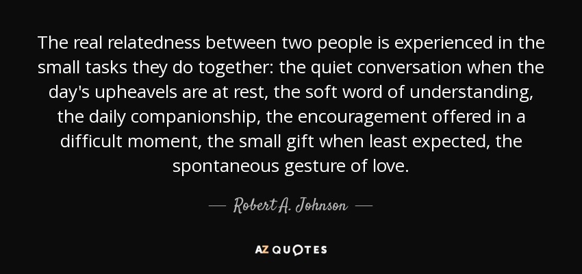 The real relatedness between two people is experienced in the small tasks they do together: the quiet conversation when the day's upheavels are at rest, the soft word of understanding, the daily companionship, the encouragement offered in a difficult moment, the small gift when least expected, the spontaneous gesture of love. - Robert A. Johnson