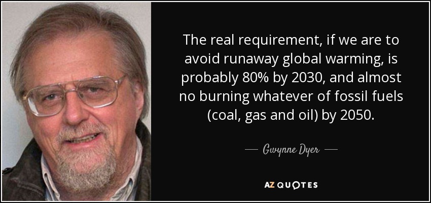 The real requirement, if we are to avoid runaway global warming, is probably 80% by 2030, and almost no burning whatever of fossil fuels (coal, gas and oil) by 2050. - Gwynne Dyer