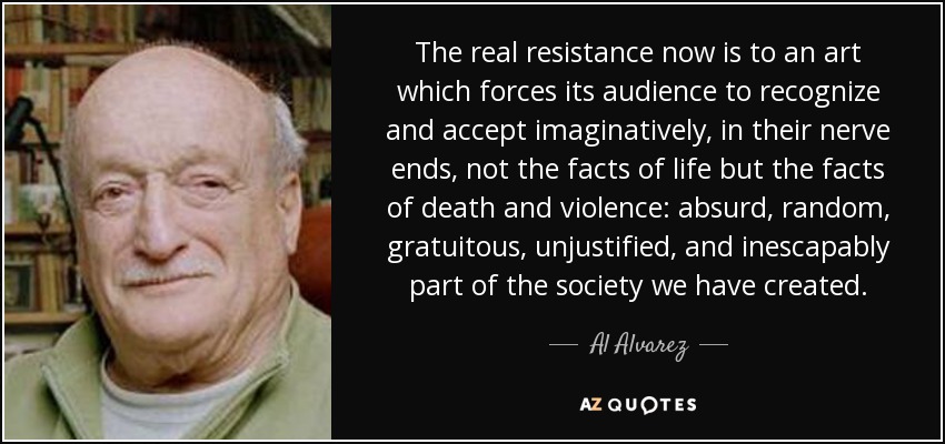The real resistance now is to an art which forces its audience to recognize and accept imaginatively, in their nerve ends, not the facts of life but the facts of death and violence: absurd, random, gratuitous, unjustified, and inescapably part of the society we have created. - Al Alvarez