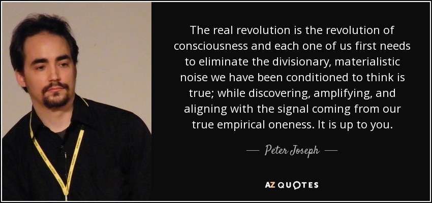 The real revolution is the revolution of consciousness and each one of us first needs to eliminate the divisionary, materialistic noise we have been conditioned to think is true; while discovering, amplifying, and aligning with the signal coming from our true empirical oneness. It is up to you. - Peter Joseph