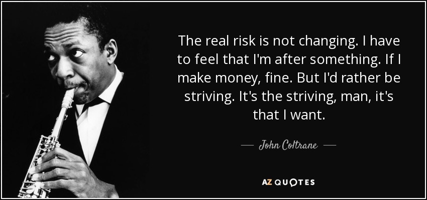 The real risk is not changing. I have to feel that I'm after something. If I make money, fine. But I'd rather be striving. It's the striving, man, it's that I want. - John Coltrane
