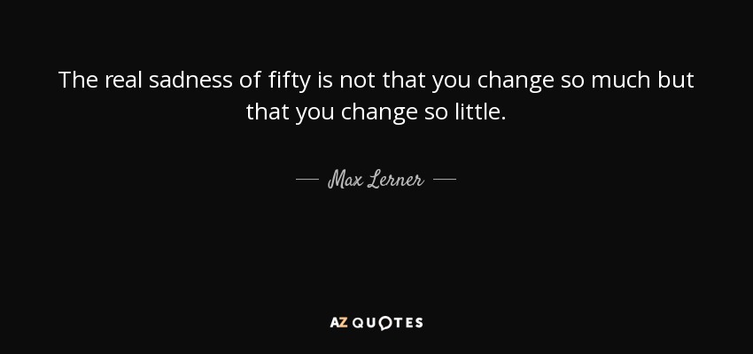 The real sadness of fifty is not that you change so much but that you change so little. - Max Lerner