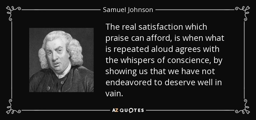 The real satisfaction which praise can afford, is when what is repeated aloud agrees with the whispers of conscience, by showing us that we have not endeavored to deserve well in vain. - Samuel Johnson
