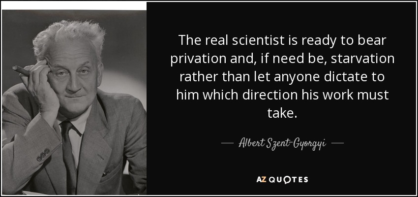 The real scientist is ready to bear privation and, if need be, starvation rather than let anyone dictate to him which direction his work must take. - Albert Szent-Gyorgyi