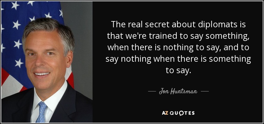 The real secret about diplomats is that we're trained to say something, when there is nothing to say, and to say nothing when there is something to say. - Jon Huntsman, Jr.