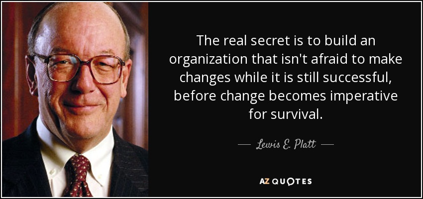 The real secret is to build an organization that isn't afraid to make changes while it is still successful, before change becomes imperative for survival. - Lewis E. Platt