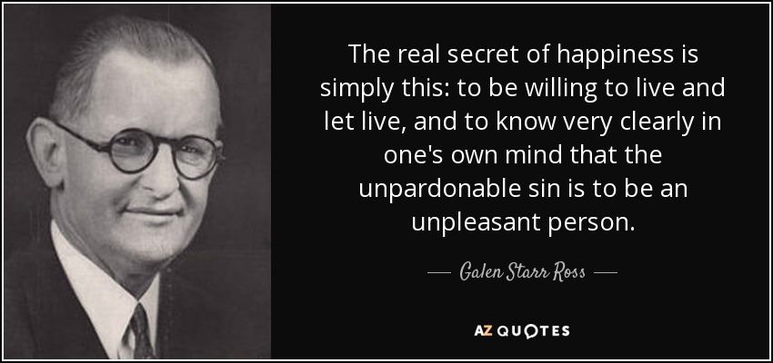 The real secret of happiness is simply this: to be willing to live and let live, and to know very clearly in one's own mind that the unpardonable sin is to be an unpleasant person. - Galen Starr Ross