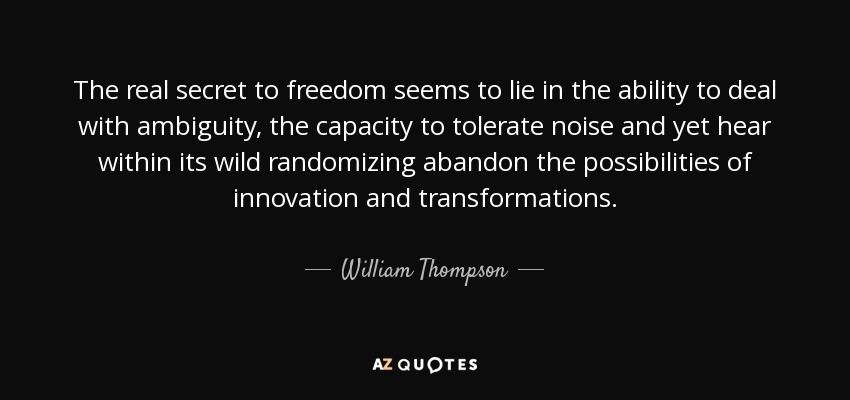 The real secret to freedom seems to lie in the ability to deal with ambiguity, the capacity to tolerate noise and yet hear within its wild randomizing abandon the possibilities of innovation and transformations. - William Thompson