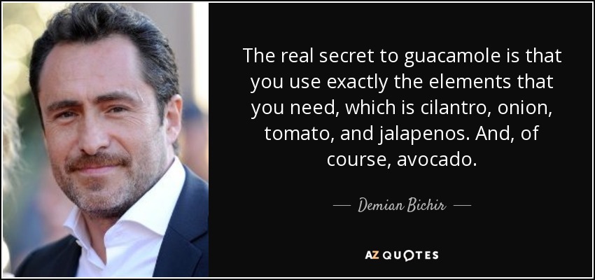 The real secret to guacamole is that you use exactly the elements that you need, which is cilantro, onion, tomato, and jalapenos. And, of course, avocado. - Demian Bichir