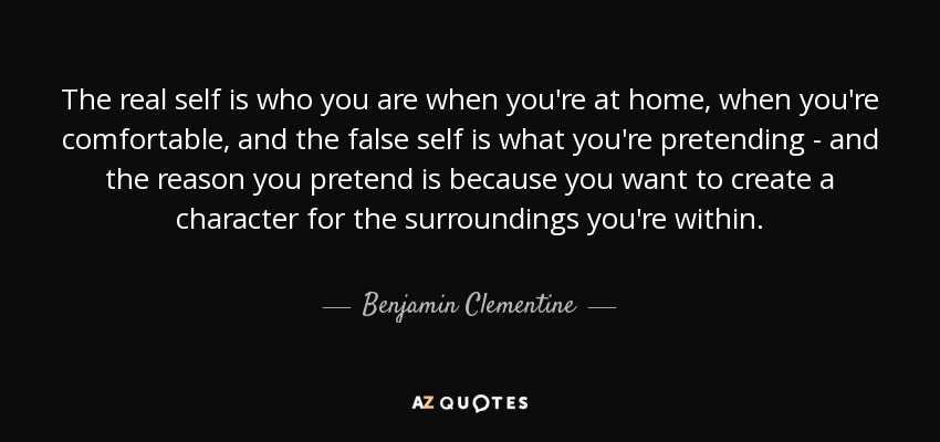 The real self is who you are when you're at home, when you're comfortable, and the false self is what you're pretending - and the reason you pretend is because you want to create a character for the surroundings you're within. - Benjamin Clementine