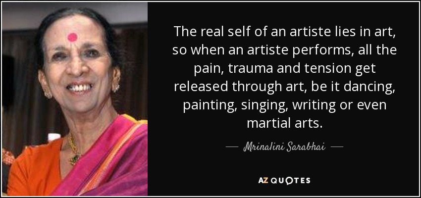The real self of an artiste lies in art, so when an artiste performs, all the pain, trauma and tension get released through art, be it dancing, painting, singing, writing or even martial arts. - Mrinalini Sarabhai