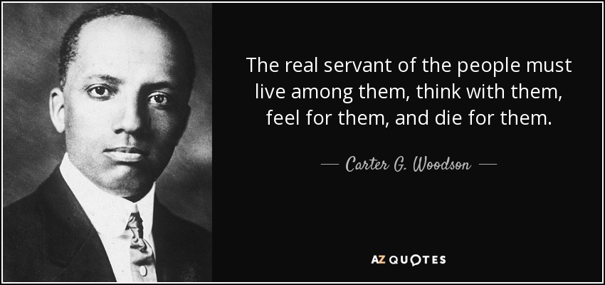 The real servant of the people must live among them, think with them, feel for them, and die for them. - Carter G. Woodson