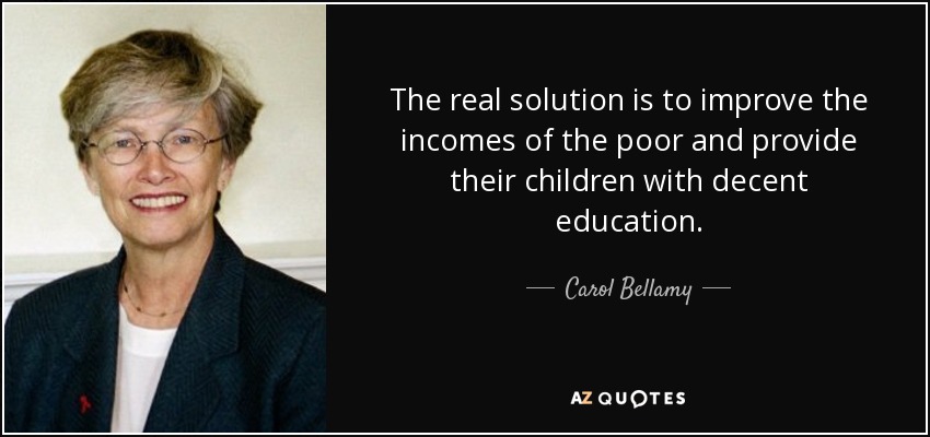 The real solution is to improve the incomes of the poor and provide their children with decent education. - Carol Bellamy