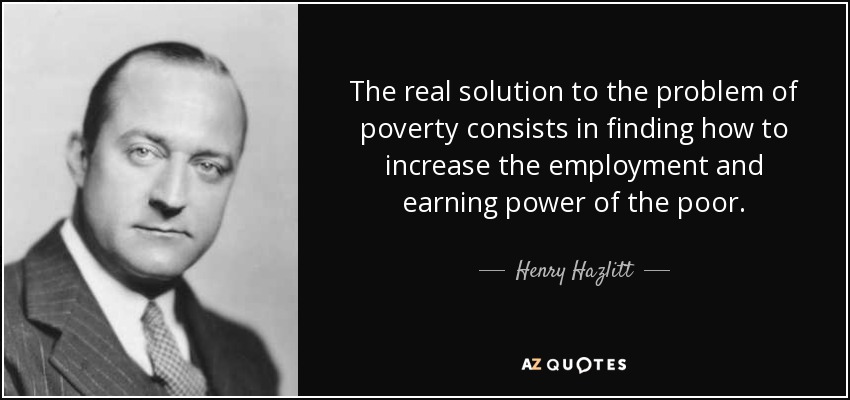 The real solution to the problem of poverty consists in finding how to increase the employment and earning power of the poor. - Henry Hazlitt