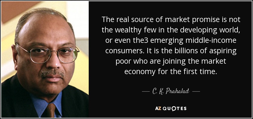 The real source of market promise is not the wealthy few in the developing world, or even the3 emerging middle-income consumers. It is the billions of aspiring poor who are joining the market economy for the first time. - C. K. Prahalad