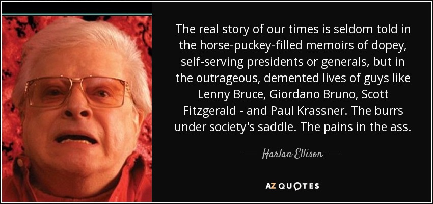 The real story of our times is seldom told in the horse-puckey-filled memoirs of dopey, self-serving presidents or generals, but in the outrageous, demented lives of guys like Lenny Bruce, Giordano Bruno, Scott Fitzgerald - and Paul Krassner. The burrs under society's saddle. The pains in the ass. - Harlan Ellison