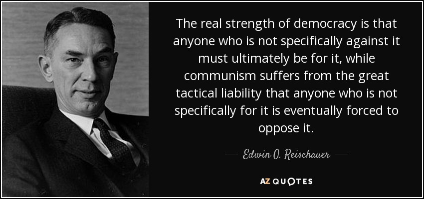 The real strength of democracy is that anyone who is not specifically against it must ultimately be for it, while communism suffers from the great tactical liability that anyone who is not specifically for it is eventually forced to oppose it. - Edwin O. Reischauer