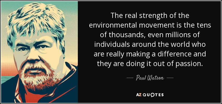 The real strength of the environmental movement is the tens of thousands, even millions of individuals around the world who are really making a difference and they are doing it out of passion. - Paul Watson