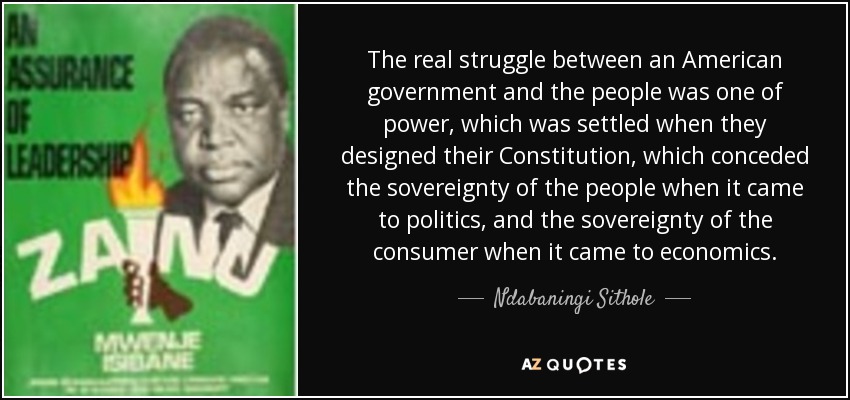 The real struggle between an American government and the people was one of power, which was settled when they designed their Constitution, which conceded the sovereignty of the people when it came to politics, and the sovereignty of the consumer when it came to economics. - Ndabaningi Sithole