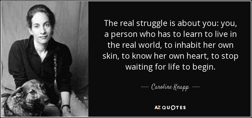 The real struggle is about you: you, a person who has to learn to live in the real world, to inhabit her own skin, to know her own heart, to stop waiting for life to begin. - Caroline Knapp