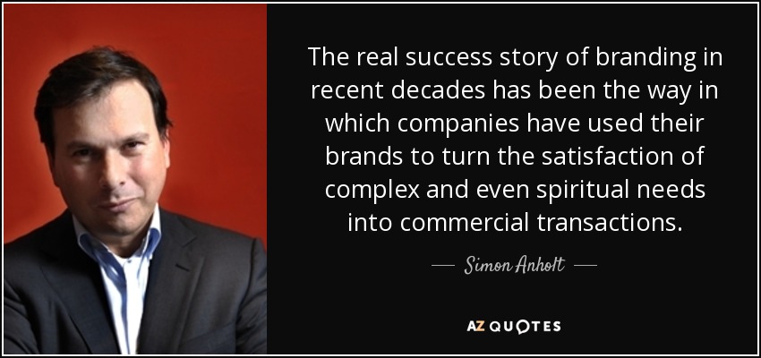 The real success story of branding in recent decades has been the way in which companies have used their brands to turn the satisfaction of complex and even spiritual needs into commercial transactions. - Simon Anholt