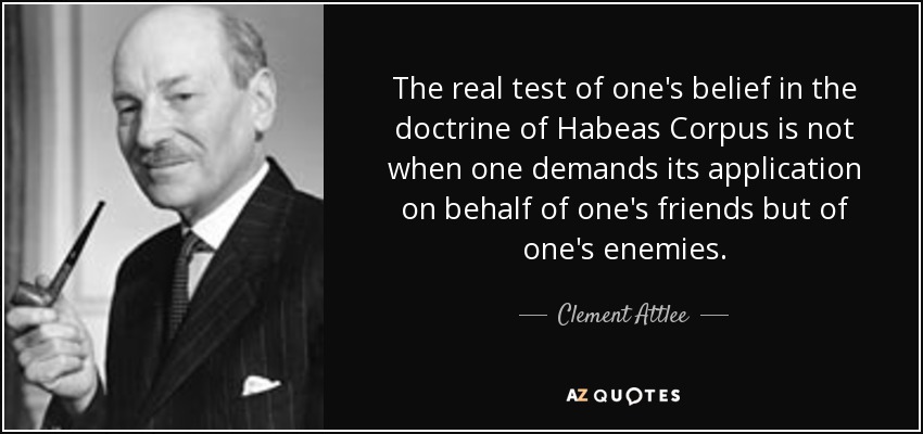 The real test of one's belief in the doctrine of Habeas Corpus is not when one demands its application on behalf of one's friends but of one's enemies. - Clement Attlee