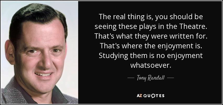 The real thing is, you should be seeing these plays in the Theatre. That's what they were written for. That's where the enjoyment is. Studying them is no enjoyment whatsoever. - Tony Randall