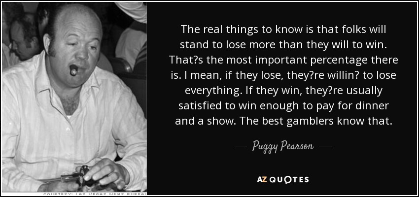 The real things to know is that folks will stand to lose more than they will to win. Thats the most important percentage there is. I mean, if they lose, theyre willin to lose everything. If they win, theyre usually satisfied to win enough to pay for dinner and a show. The best gamblers know that. - Puggy Pearson